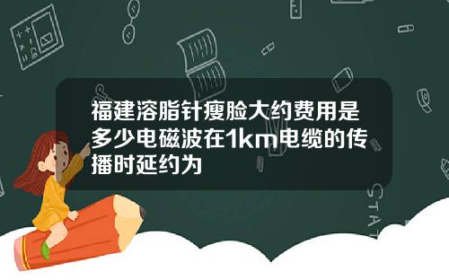 福建溶脂针瘦脸大约费用是多少电磁波在1km电缆的传播时延约为