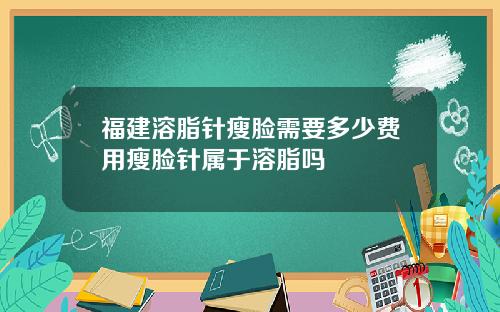 福建溶脂针瘦脸需要多少费用瘦脸针属于溶脂吗