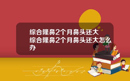 综合隆鼻2个月鼻头还大 综合隆鼻2个月鼻头还大怎么办