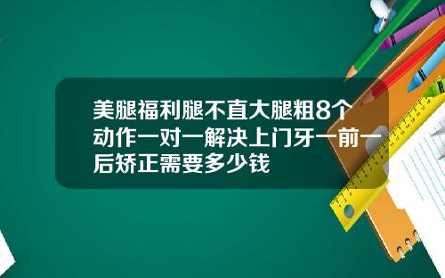 美腿福利腿不直大腿粗8个动作一对一解决上门牙一前一后矫正需要多少钱
