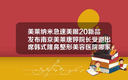 美莱纳米急速美眼20新品发布南京美莱唐婷院长受邀出席韩式隆鼻整形美容医院哪家好