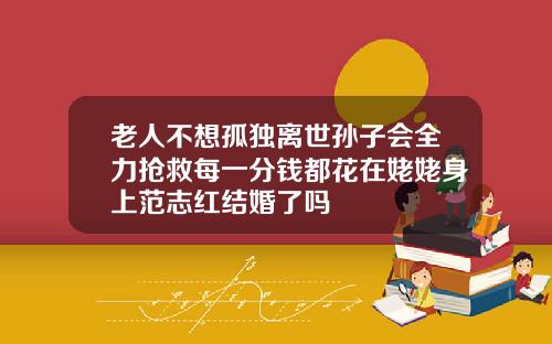 老人不想孤独离世孙子会全力抢救每一分钱都花在姥姥身上范志红结婚了吗