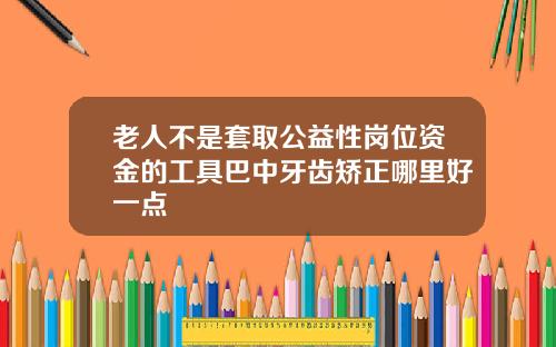 老人不是套取公益性岗位资金的工具巴中牙齿矫正哪里好一点