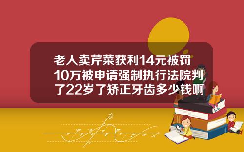 老人卖芹菜获利14元被罚10万被申请强制执行法院判了22岁了矫正牙齿多少钱啊一颗