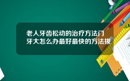 老人牙齿松动的治疗方法门牙大怎么办最好最快的方法拔