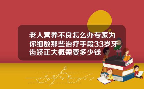 老人营养不良怎么办专家为你细数那些治疗手段33岁牙齿矫正大概需要多少钱