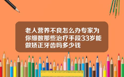 老人营养不良怎么办专家为你细数那些治疗手段33岁能做矫正牙齿吗多少钱