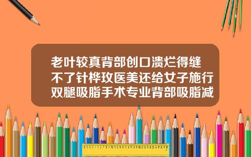 老叶较真背部创口溃烂得缝不了针桦玫医美还给女子施行双腿吸脂手术专业背部吸脂减肥手术