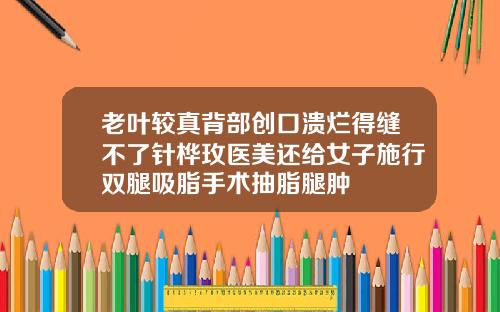 老叶较真背部创口溃烂得缝不了针桦玫医美还给女子施行双腿吸脂手术抽脂腿肿