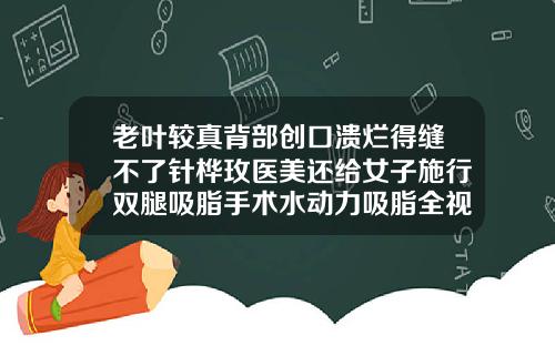 老叶较真背部创口溃烂得缝不了针桦玫医美还给女子施行双腿吸脂手术水动力吸脂全视频