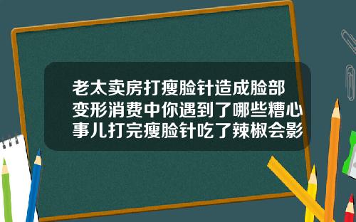 老太卖房打瘦脸针造成脸部变形消费中你遇到了哪些糟心事儿打完瘦脸针吃了辣椒会影响效果吗