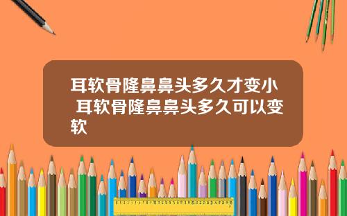 耳软骨隆鼻鼻头多久才变小 耳软骨隆鼻鼻头多久可以变软