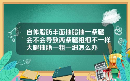 自体脂肪丰面抽脂抽一条腿会不会导致两条腿粗细不一样大腿抽脂一粗一细怎么办
