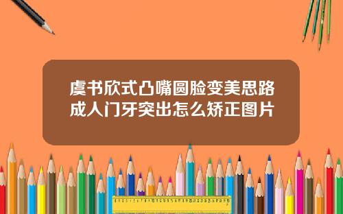 虞书欣式凸嘴圆脸变美思路成人门牙突出怎么矫正图片