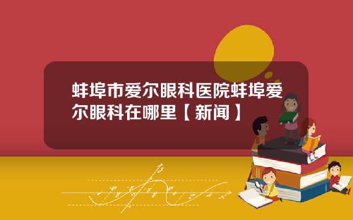 蚌埠市爱尔眼科医院蚌埠爱尔眼科在哪里【新闻】