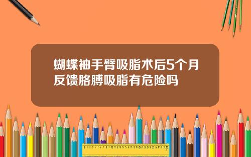 蝴蝶袖手臂吸脂术后5个月反馈胳膊吸脂有危险吗