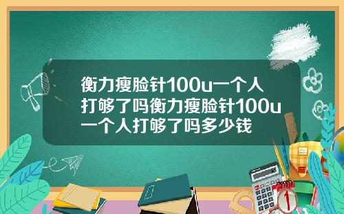 衡力瘦脸针100u一个人打够了吗衡力瘦脸针100u一个人打够了吗多少钱