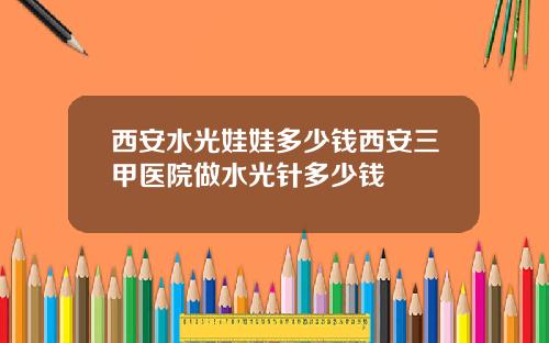 西安水光娃娃多少钱西安三甲医院做水光针多少钱
