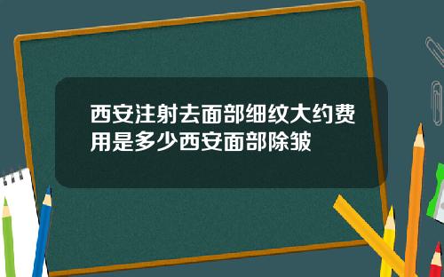 西安注射去面部细纹大约费用是多少西安面部除皱