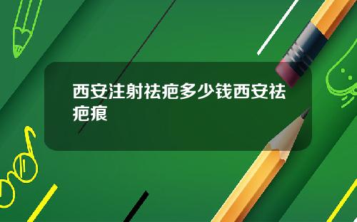 西安注射祛疤多少钱西安祛疤痕