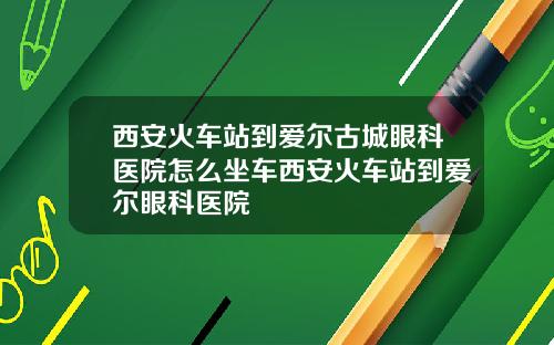 西安火车站到爱尔古城眼科医院怎么坐车西安火车站到爱尔眼科医院