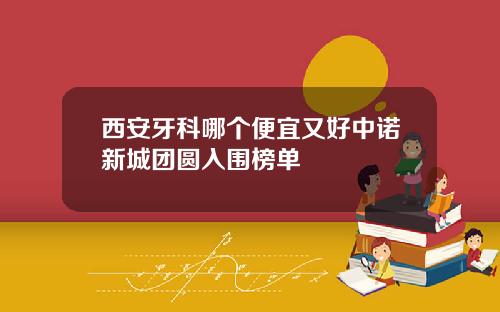 西安牙科哪个便宜又好中诺新城团圆入围榜单