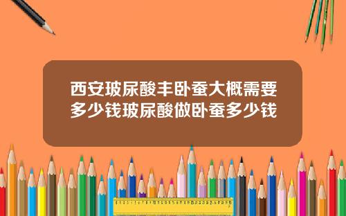 西安玻尿酸丰卧蚕大概需要多少钱玻尿酸做卧蚕多少钱
