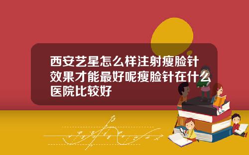 西安艺星怎么样注射瘦脸针效果才能最好呢瘦脸针在什么医院比较好