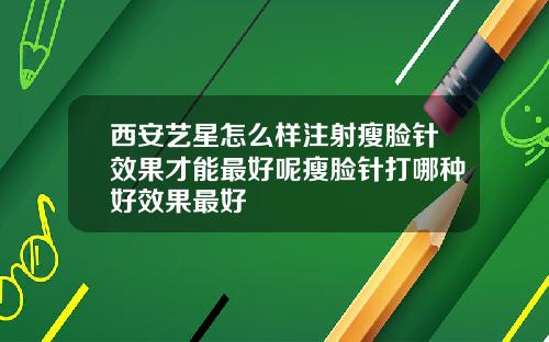 西安艺星怎么样注射瘦脸针效果才能最好呢瘦脸针打哪种好效果最好