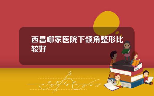 西昌哪家医院下颌角整形比较好