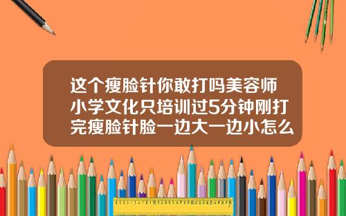 这个瘦脸针你敢打吗美容师小学文化只培训过5分钟刚打完瘦脸针脸一边大一边小怎么办