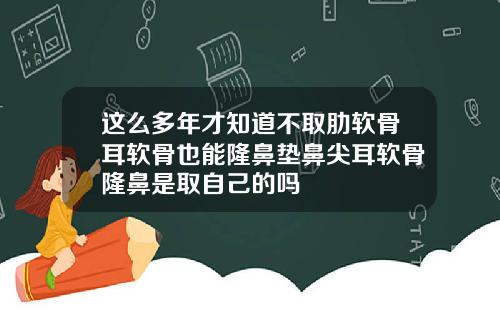 这么多年才知道不取肋软骨耳软骨也能隆鼻垫鼻尖耳软骨隆鼻是取自己的吗