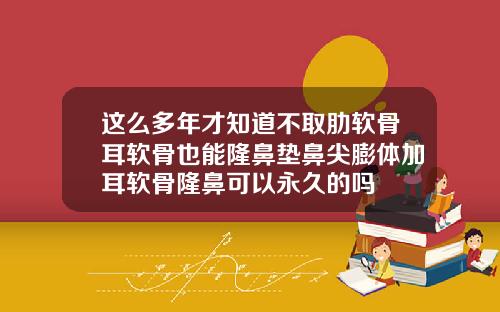 这么多年才知道不取肋软骨耳软骨也能隆鼻垫鼻尖膨体加耳软骨隆鼻可以永久的吗
