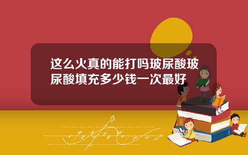 这么火真的能打吗玻尿酸玻尿酸填充多少钱一次最好