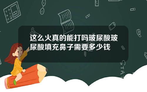 这么火真的能打吗玻尿酸玻尿酸填充鼻子需要多少钱