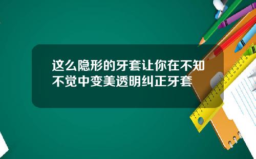 这么隐形的牙套让你在不知不觉中变美透明纠正牙套