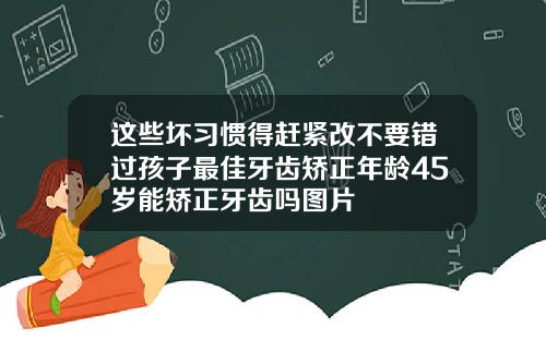 这些坏习惯得赶紧改不要错过孩子最佳牙齿矫正年龄45岁能矫正牙齿吗图片