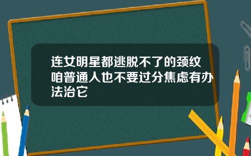 连女明星都逃脱不了的颈纹咱普通人也不要过分焦虑有办法治它