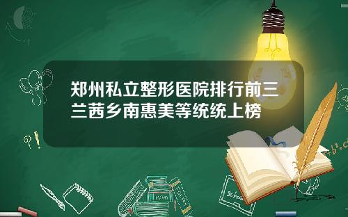 郑州私立整形医院排行前三兰茜乡南惠美等统统上榜