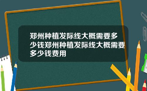 郑州种植发际线大概需要多少钱郑州种植发际线大概需要多少钱费用