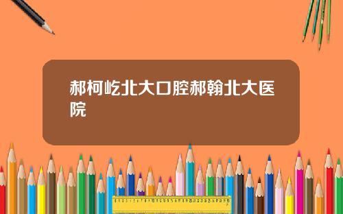 郝柯屹北大口腔郝翰北大医院