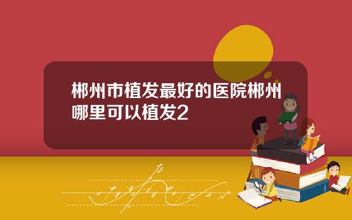 郴州市植发最好的医院郴州哪里可以植发2