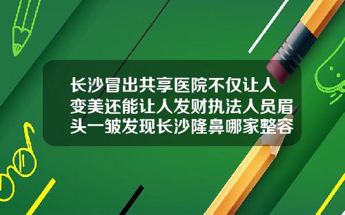长沙冒出共享医院不仅让人变美还能让人发财执法人员眉头一皱发现长沙隆鼻哪家整容医院好