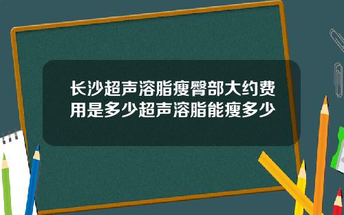 长沙超声溶脂瘦臀部大约费用是多少超声溶脂能瘦多少