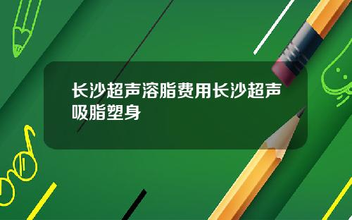 长沙超声溶脂费用长沙超声吸脂塑身