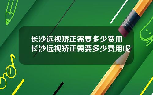 长沙远视矫正需要多少费用长沙远视矫正需要多少费用呢