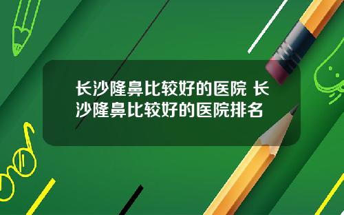 长沙隆鼻比较好的医院 长沙隆鼻比较好的医院排名