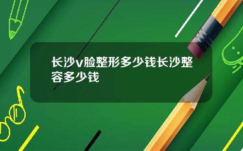 长沙v脸整形多少钱长沙整容多少钱