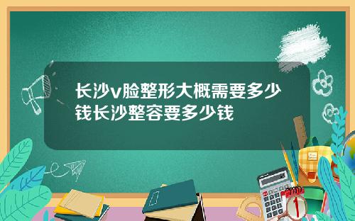 长沙v脸整形大概需要多少钱长沙整容要多少钱