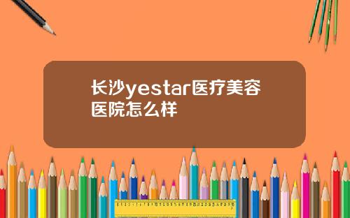 长沙yestar医疗美容医院怎么样